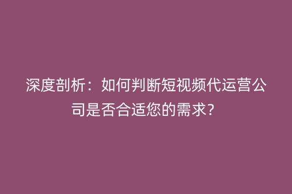 深度剖析：如何判断短视频代运营公司是否合适您的需求？