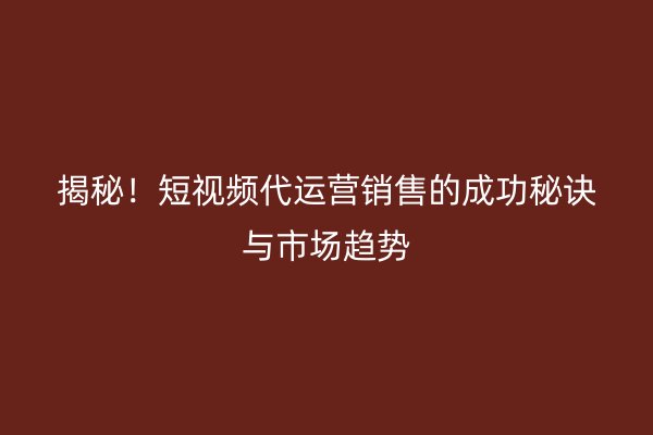 揭秘！短视频代运营销售的成功秘诀与市场趋势