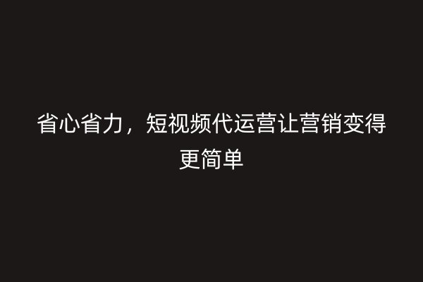 省心省力，短视频代运营让营销变得更简单