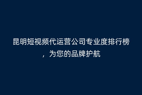 昆明短视频代运营公司专业度排行榜，为您的品牌护航