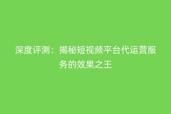 深度评测：揭秘短视频平台代运营服务的效果之王