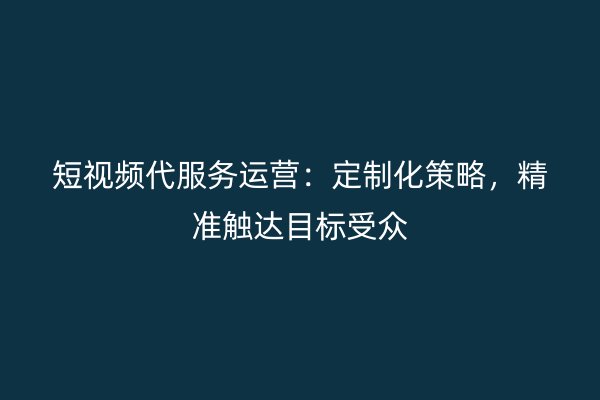 短视频代服务运营：定制化策略，精准触达目标受众