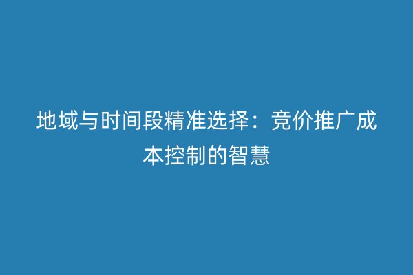 地域与时间段精准选择：竞价推广成本控制的智慧