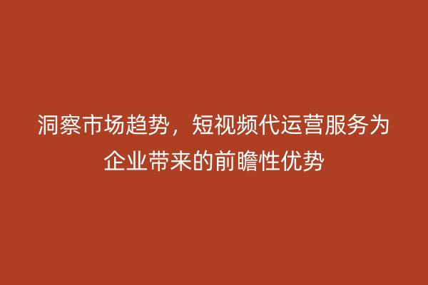 洞察市场趋势，短视频代运营服务为企业带来的前瞻性优势