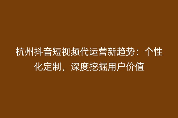 杭州抖音短视频代运营新趋势：个性化定制，深度挖掘用户价值