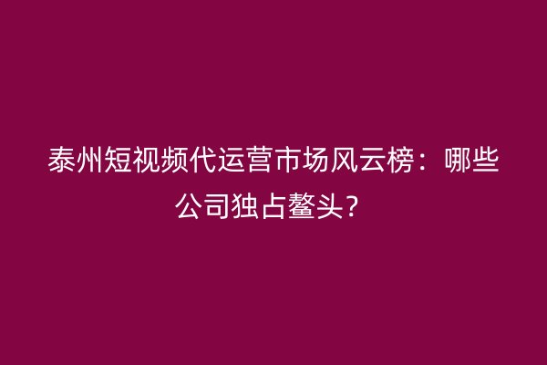 泰州短视频代运营市场风云榜：哪些公司独占鳌头？