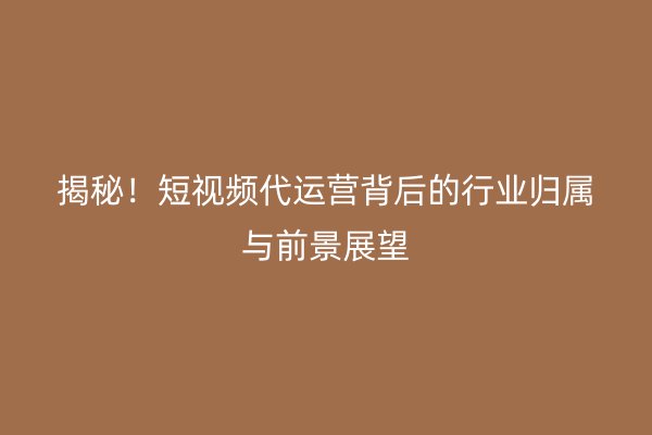 揭秘！短视频代运营背后的行业归属与前景展望