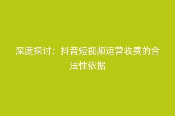 深度探讨：抖音短视频运营收费的合法性依据