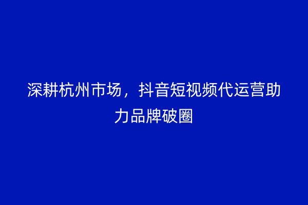 深耕杭州市场，抖音短视频代运营助力品牌破圈