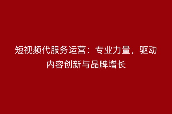 短视频代服务运营：专业力量，驱动内容创新与品牌增长