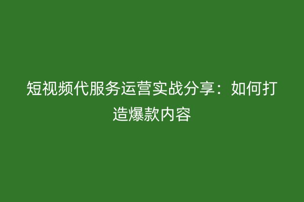 短视频代服务运营实战分享：如何打造爆款内容