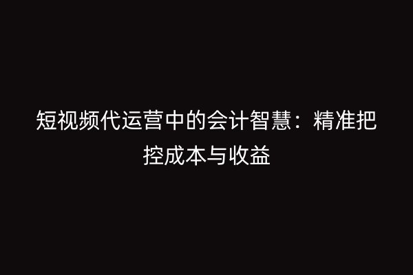 短视频代运营中的会计智慧：精准把控成本与收益