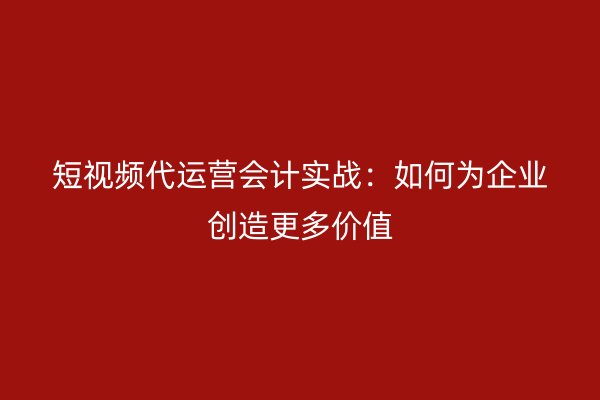 短视频代运营会计实战：如何为企业创造更多价值