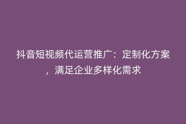 抖音短视频代运营推广：定制化方案，满足企业多样化需求