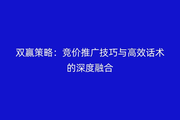 双赢策略：竞价推广技巧与高效话术的深度融合