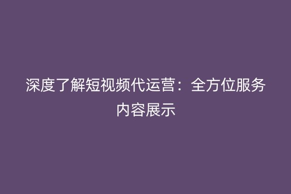 深度了解短视频代运营：全方位服务内容展示