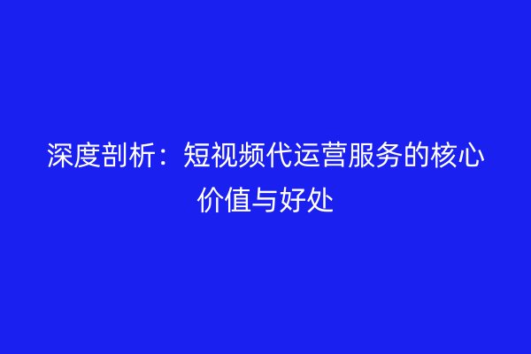 深度剖析：短视频代运营服务的核心价值与好处