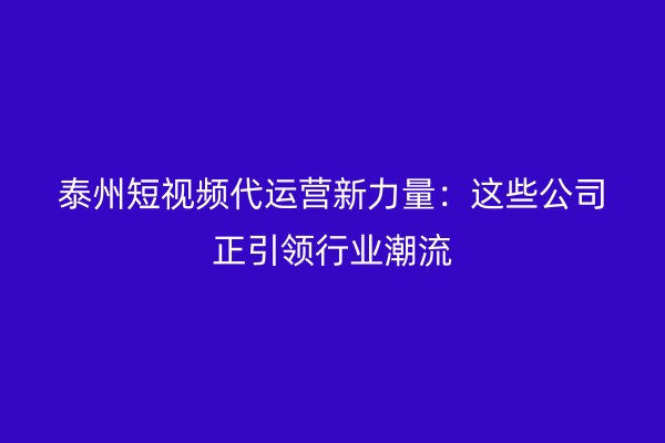 泰州短视频代运营新力量：这些公司正引领行业潮流