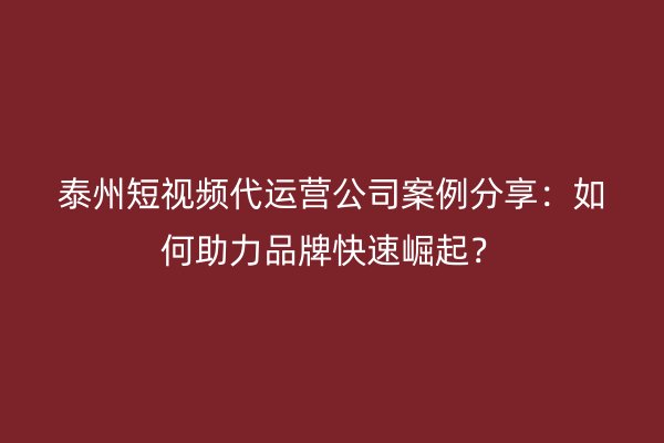 泰州短视频代运营公司案例分享：如何助力品牌快速崛起？