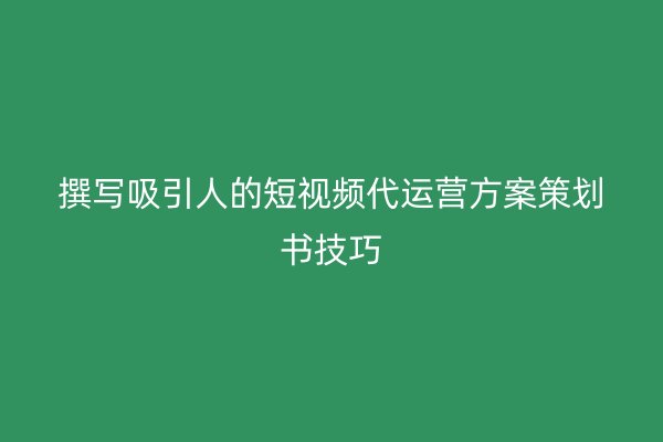 撰写吸引人的短视频代运营方案策划书技巧