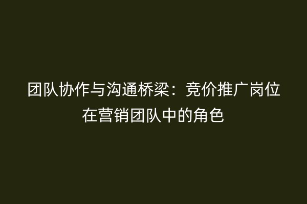 团队协作与沟通桥梁：竞价推广岗位在营销团队中的角色