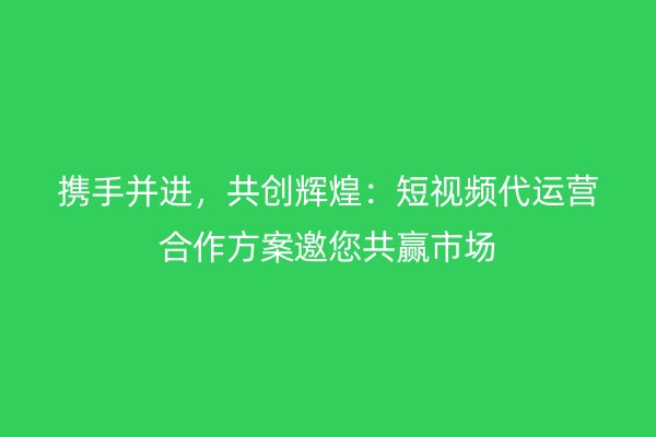 携手并进，共创辉煌：短视频代运营合作方案邀您共赢市场