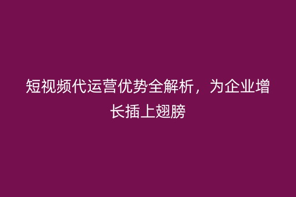 短视频代运营优势全解析，为企业增长插上翅膀