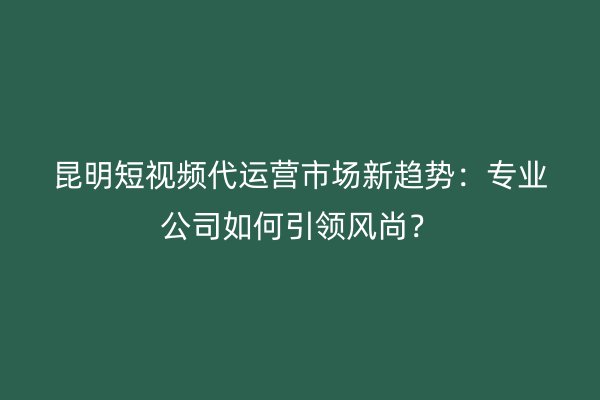 昆明短视频代运营市场新趋势：专业公司如何引领风尚？