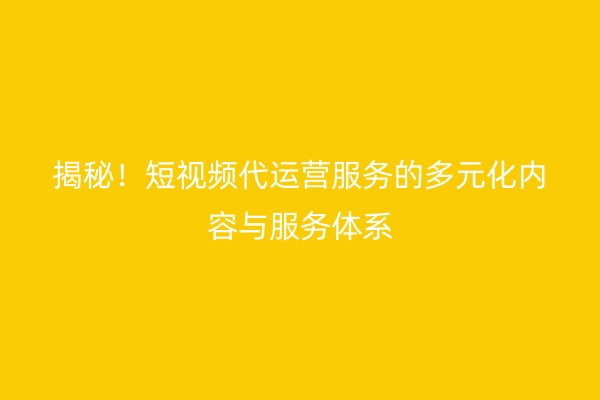 揭秘！短视频代运营服务的多元化内容与服务体系