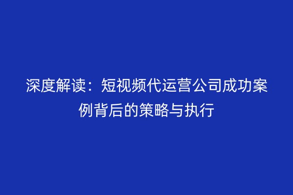 深度解读：短视频代运营公司成功案例背后的策略与执行