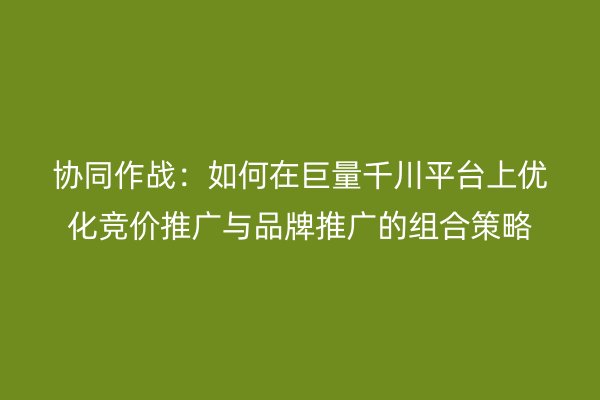 协同作战：如何在巨量千川平台上优化竞价推广与品牌推广的组合策略