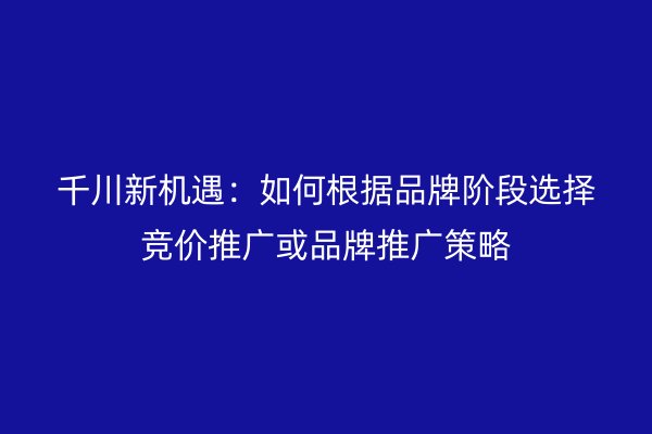 千川新机遇：如何根据品牌阶段选择竞价推广或品牌推广策略