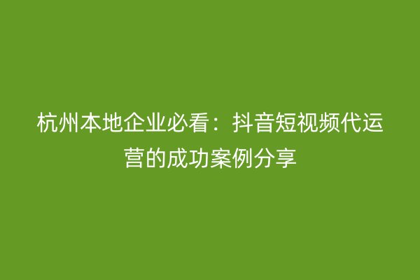 杭州本地企业必看：抖音短视频代运营的成功案例分享