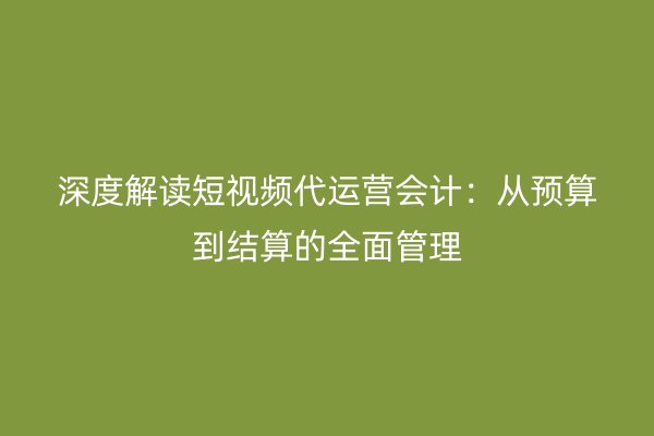 深度解读短视频代运营会计：从预算到结算的全面管理