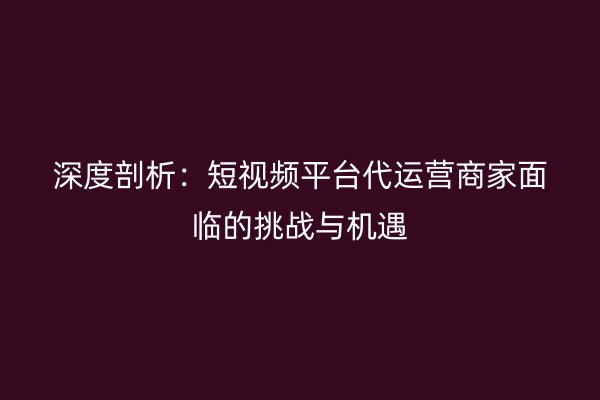 深度剖析：短视频平台代运营商家面临的挑战与机遇