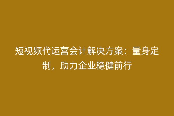 短视频代运营会计解决方案：量身定制，助力企业稳健前行