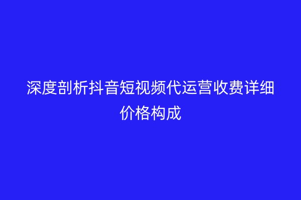 深度剖析抖音短视频代运营收费详细价格构成