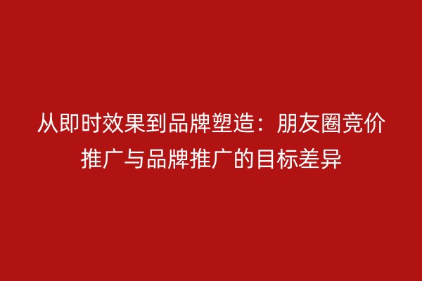 从即时效果到品牌塑造：朋友圈竞价推广与品牌推广的目标差异