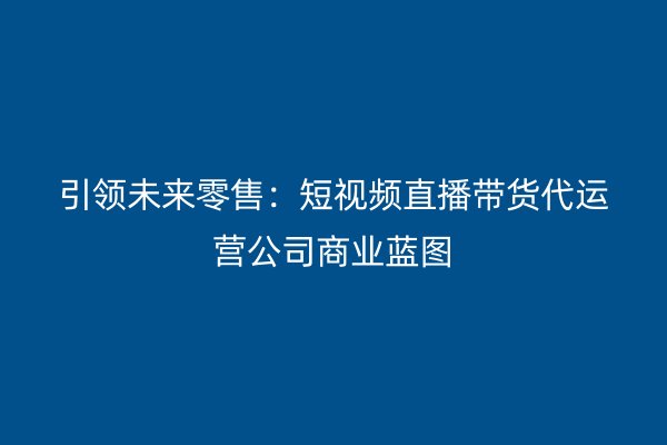 引领未来零售：短视频直播带货代运营公司商业蓝图