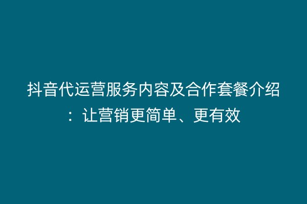 抖音代运营服务内容及合作套餐介绍：让营销更简单、更有效