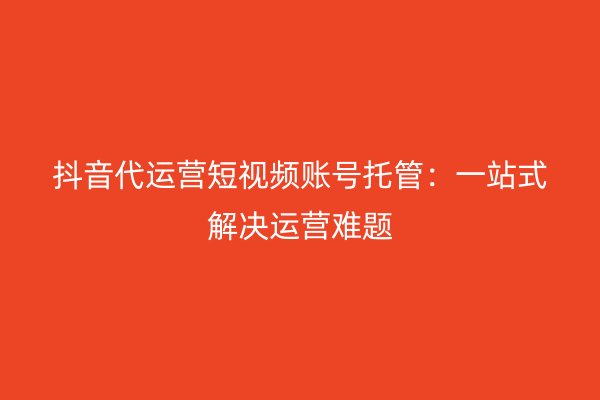 抖音代运营短视频账号托管：一站式解决运营难题