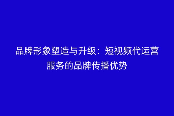 品牌形象塑造与升级：短视频代运营服务的品牌传播优势