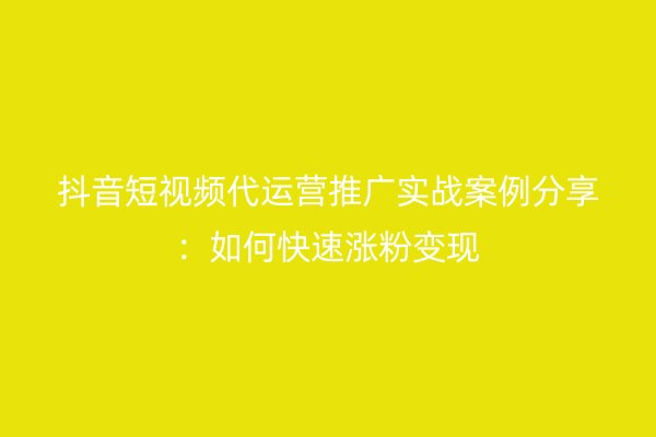 抖音短视频代运营推广实战案例分享：如何快速涨粉变现