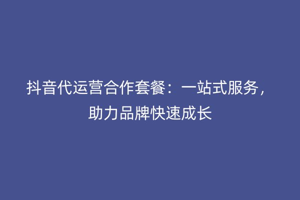 抖音代运营合作套餐：一站式服务，助力品牌快速成长