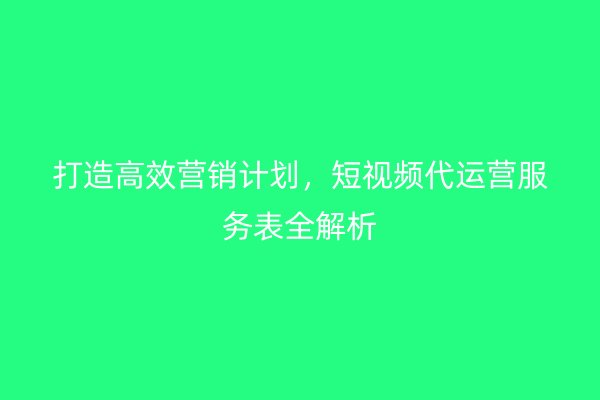 打造高效营销计划，短视频代运营服务表全解析