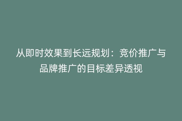 从即时效果到长远规划：竞价推广与品牌推广的目标差异透视