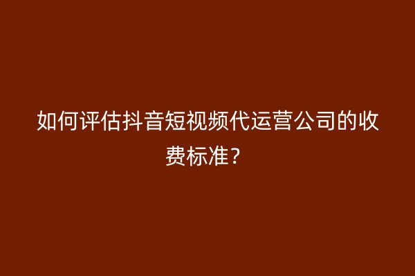 如何评估抖音短视频代运营公司的收费标准？