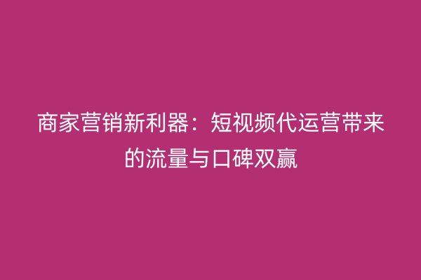 商家营销新利器：短视频代运营带来的流量与口碑双赢