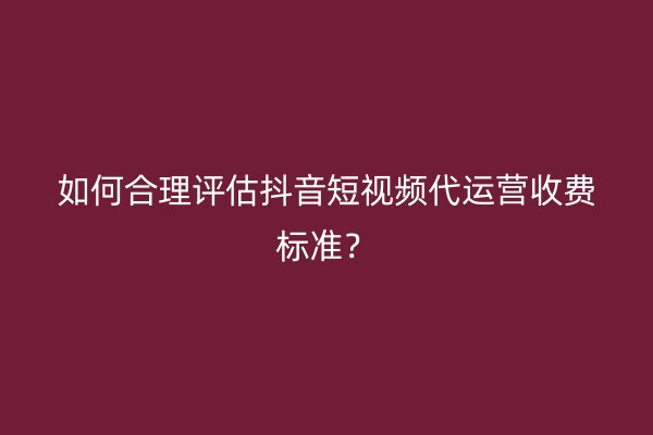 如何合理评估抖音短视频代运营收费标准？