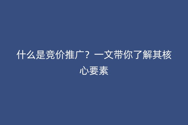 什么是竞价推广？一文带你了解其核心要素